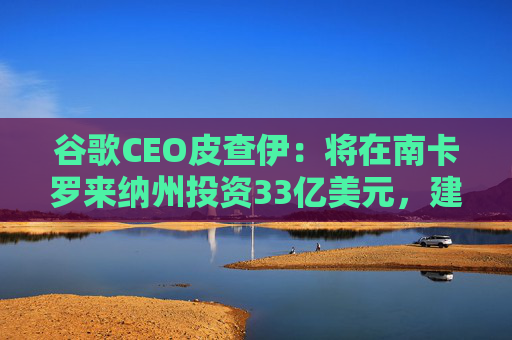 谷歌CEO皮查伊：将在南卡罗来纳州投资33亿美元，建设两个新的数据中心