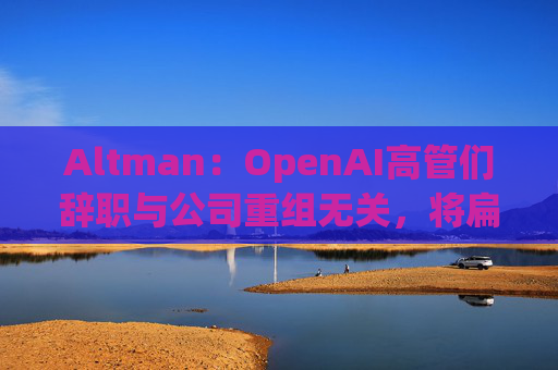 Altman：OpenAI高管们辞职与公司重组无关，将扁平化企业结构