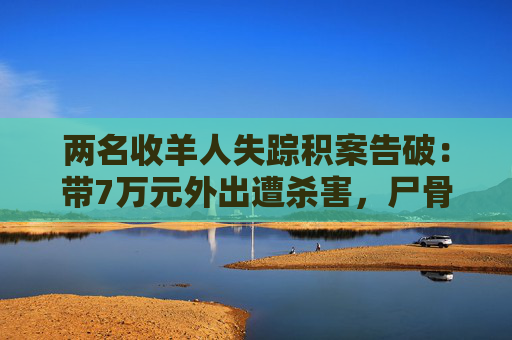 两名收羊人失踪积案告破：带7万元外出遭杀害，尸骨17年后被找到