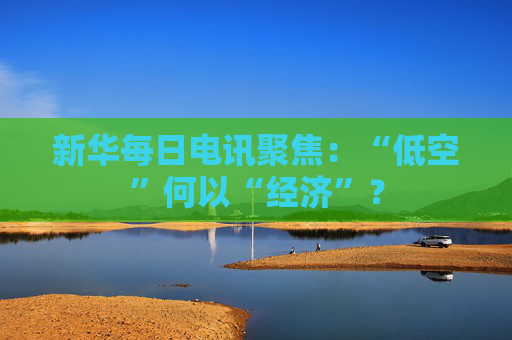 新华每日电讯聚焦：“低空”何以“经济”？  第1张