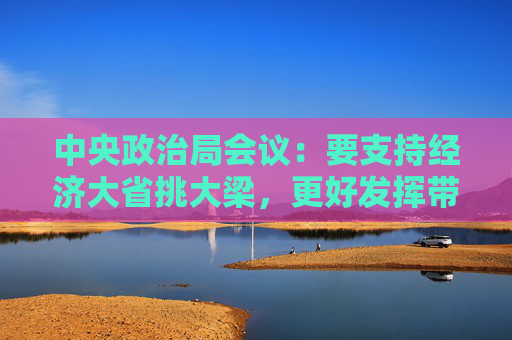 中央政治局会议：要支持经济大省挑大梁，更好发挥带动和支柱作用