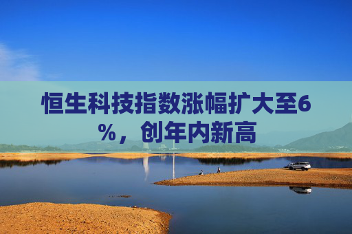 恒生科技指数涨幅扩大至6%，创年内新高  第1张