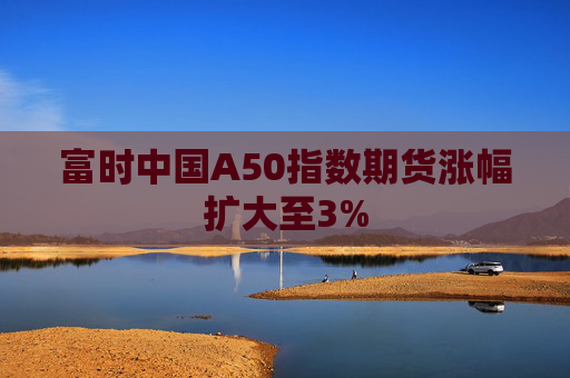 富时中国A50指数期货涨幅扩大至3%