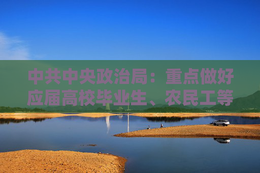 中共中央政治局：重点做好应届高校毕业生、农民工等重点人群就业工作