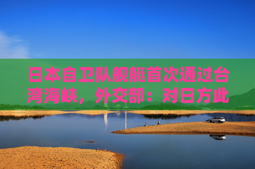 日本自卫队舰艇首次通过台湾海峡，外交部：对日方此举政治意图高度警惕