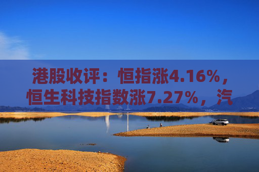 港股收评：恒指涨4.16%，恒生科技指数涨7.27%，汽车、内房股持续拉升