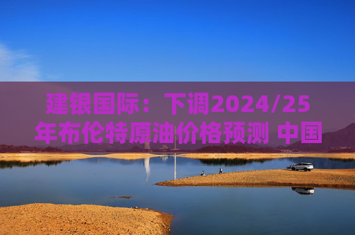 建银国际：下调2024/25年布伦特原油价格预测 中国海洋石油仍为首选  第1张