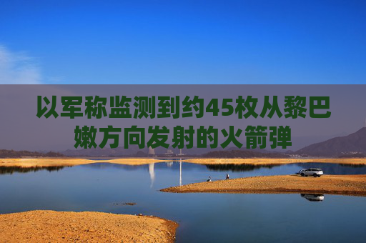 以军称监测到约45枚从黎巴嫩方向发射的火箭弹