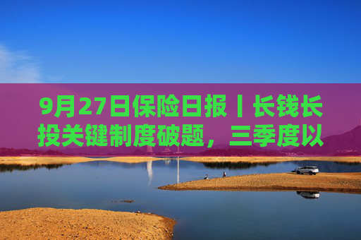 9月27日保险日报丨长钱长投关键制度破题，三季度以来险企管理层密集换血，大型保险公司纷纷启动校园秋招