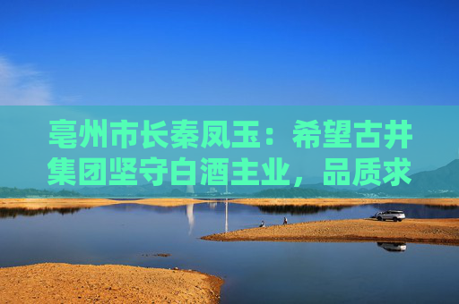 亳州市长秦凤玉：希望古井集团坚守白酒主业，品质求真，品行求善，品牌求美  第1张