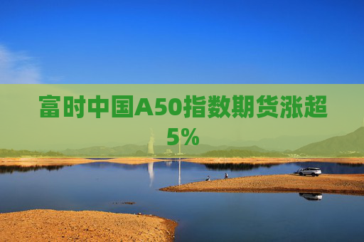 富时中国A50指数期货涨超5%