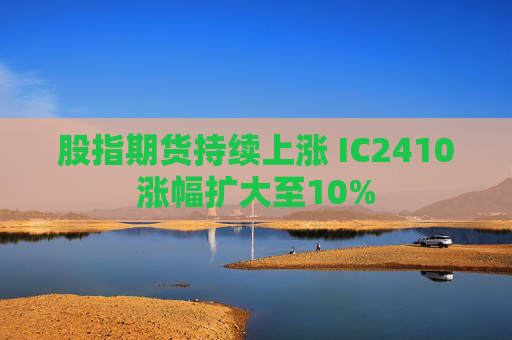 股指期货持续上涨 IC2410涨幅扩大至10%