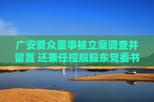 广安爱众董事被立案调查并留置 还兼任控股股东党委书记、董事长