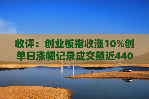 收评：创业板指收涨10%创单日涨幅记录成交额近4400亿创历史天量  第1张