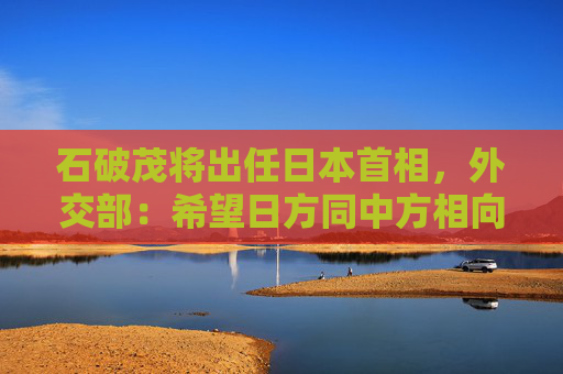 石破茂将出任日本首相，外交部：希望日方同中方相向而行  第1张