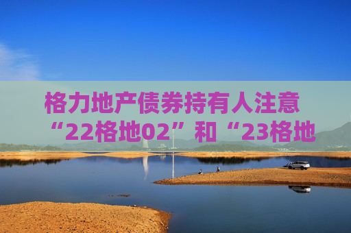 格力地产债券持有人注意  “22格地02”和“23格地01”债券可索赔