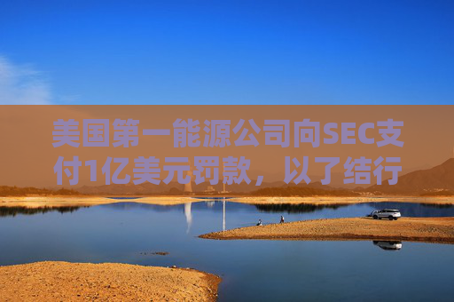 美国第一能源公司向SEC支付1亿美元罚款，以了结行贿指控