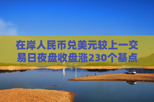 在岸人民币兑美元较上一交易日夜盘收盘涨230个基点