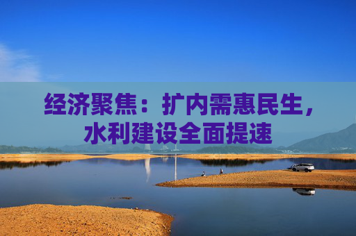 经济聚焦：扩内需惠民生，水利建设全面提速  第1张