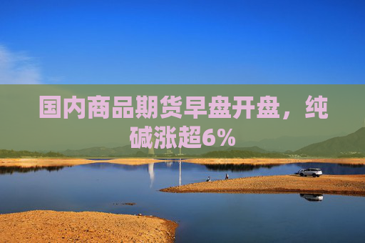 国内商品期货早盘开盘，纯碱涨超6%  第1张