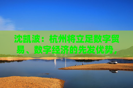 沈凯波：杭州将立足数字贸易、数字经济的先发优势，推动更大的合作与开放