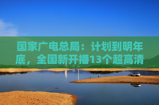 国家广电总局：计划到明年底，全国新开播13个超高清频道  第1张