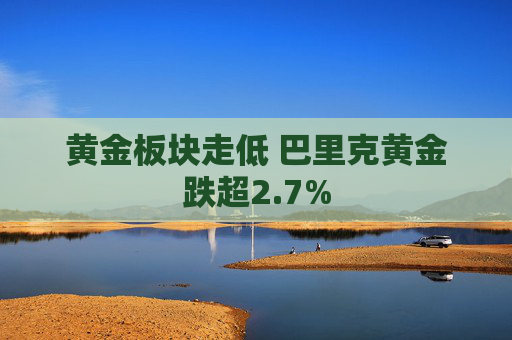 黄金板块走低 巴里克黄金跌超2.7%  第1张