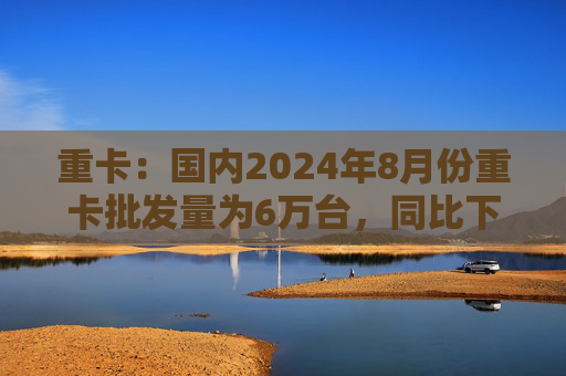 重卡：国内2024年8月份重卡批发量为6万台，同比下降10%