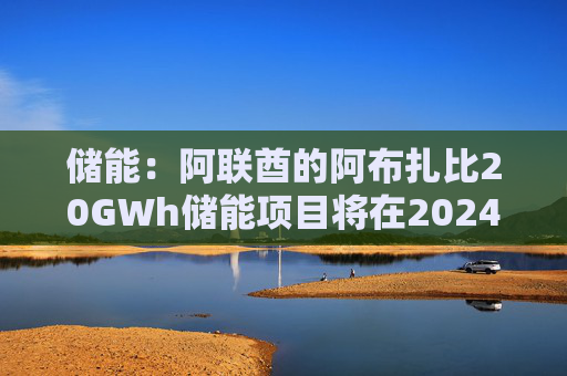 储能：阿联酋的阿布扎比20GWh储能项目将在2024年完成总包方的确定