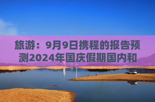 旅游：9月9日携程的报告预测2024年国庆假期国内和出境游机票价格将同比下降超过20%