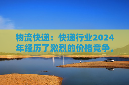 物流快递：快递行业2024年经历了激烈的价格竞争，尤其在7~8月