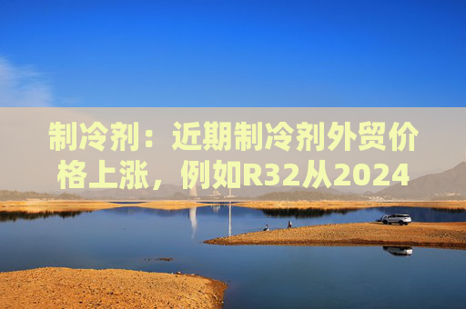 制冷剂：近期制冷剂外贸价格上涨，例如R32从2024年8月下旬的27000元涨至9月初的30000元  第1张