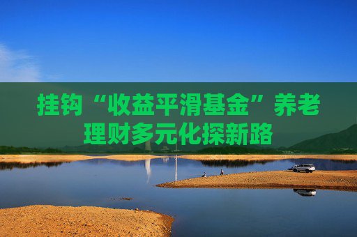 挂钩“收益平滑基金”养老理财多元化探新路