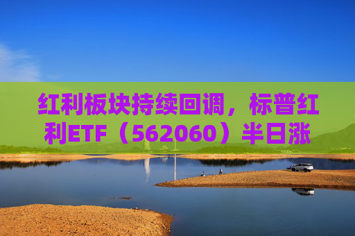 红利板块持续回调，标普红利ETF（562060）半日涨0.32%，机构：红利板块估值或仍有进一步抬升空间