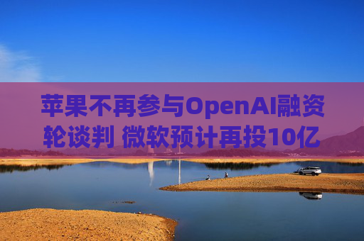 苹果不再参与OpenAI融资轮谈判 微软预计再投10亿美元