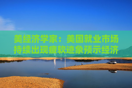 美经济学家：美国就业市场持续出现疲软迹象预示经济衰退即将来临