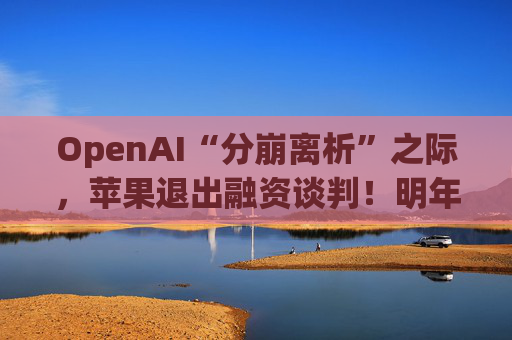 OpenAI“分崩离析”之际，苹果退出融资谈判！明年或需继续筹资