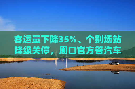 客运量下降35%、个别场站降级关停，周口官方答汽车站转型