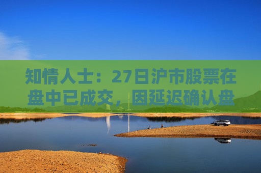 知情人士：27日沪市股票在盘中已成交，因延迟确认盘后才显示交易信息  第1张