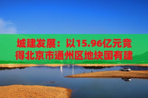 城建发展：以15.96亿元竞得北京市通州区地块国有建设用地使用权  第1张