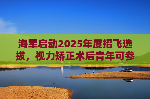 海军启动2025年度招飞选拔，视力矫正术后青年可参加征集