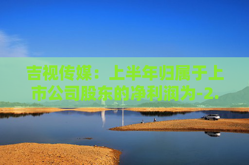 吉视传媒：上半年归属于上市公司股东的净利润为-2.27亿元  第1张