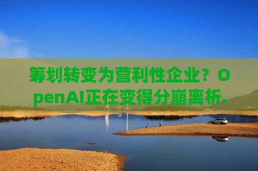 筹划转变为营利性企业？OpenAI正在变得分崩离析......