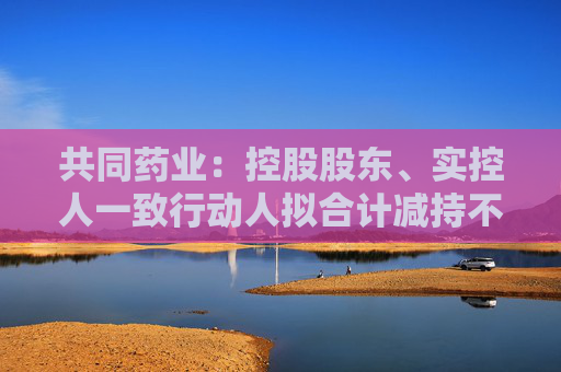 共同药业：控股股东、实控人一致行动人拟合计减持不超3%公司股份  第1张