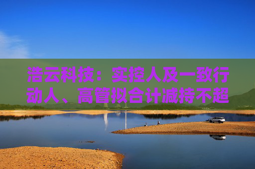 浩云科技：实控人及一致行动人、高管拟合计减持不超3.74%公司股份