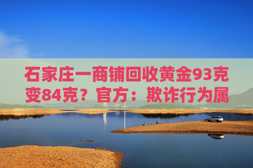 石家庄一商铺回收黄金93克变84克？官方：欺诈行为属实，拟罚25万元