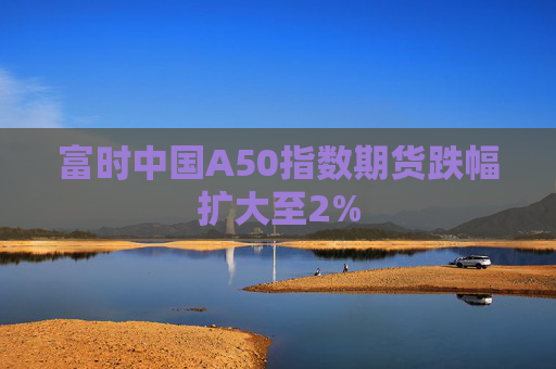 富时中国A50指数期货跌幅扩大至2%