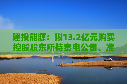 建投能源：拟13.2亿元购买控股股东所持秦电公司、准能公司各50%股权