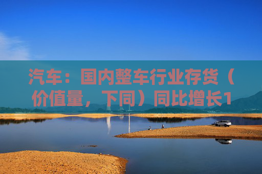 汽车：国内整车行业存货（价值量，下同）同比增长14.1%，环比增长4.8%  第1张