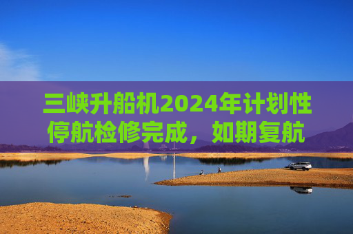 三峡升船机2024年计划性停航检修完成，如期复航